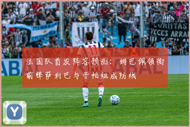 法国队首发阵容预测：姆巴佩领衔前锋萨利巴与于帕组成防线