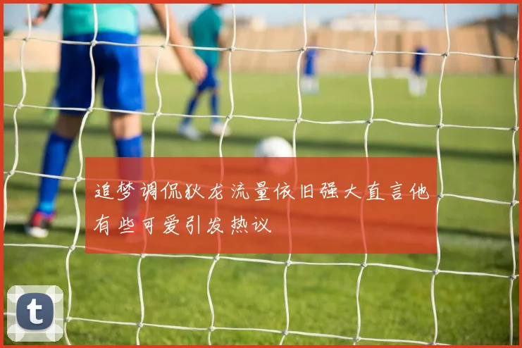 追梦调侃狄龙流量依旧强大直言他有些可爱引发热议