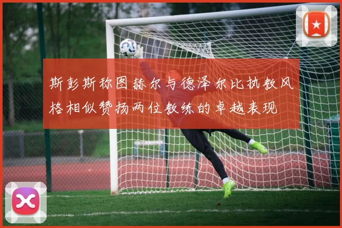 斯彭斯称图赫尔与德泽尔比执教风格相似赞扬两位教练的卓越表现