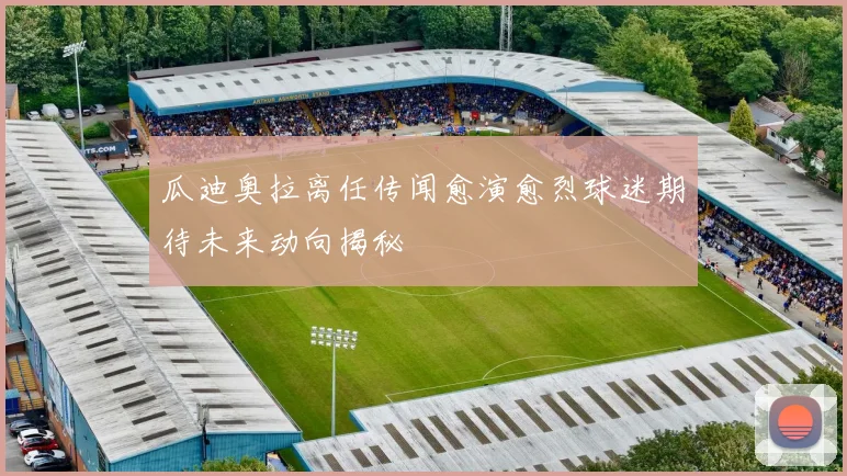 瓜迪奥拉离任传闻愈演愈烈球迷期待未来动向揭秘
