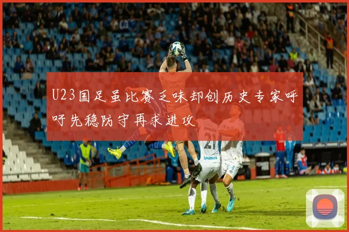U23国足虽比赛乏味却创历史专家呼吁先稳防守再求进攻