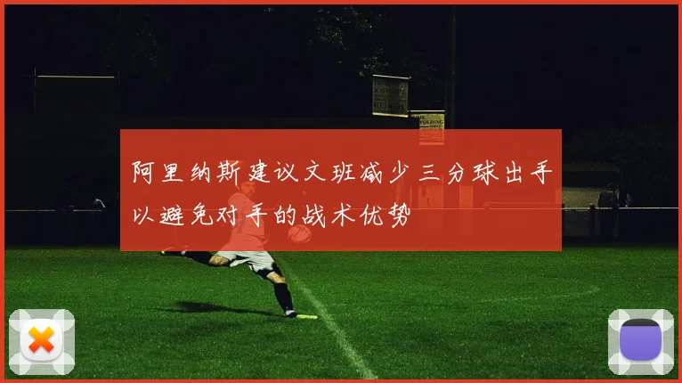 阿里纳斯建议文班减少三分球出手以避免对手的战术优势