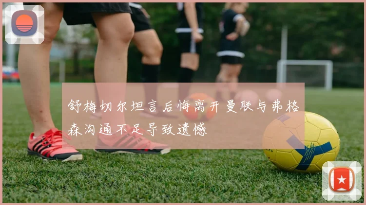 舒梅切尔坦言后悔离开曼联与弗格森沟通不足导致遗憾