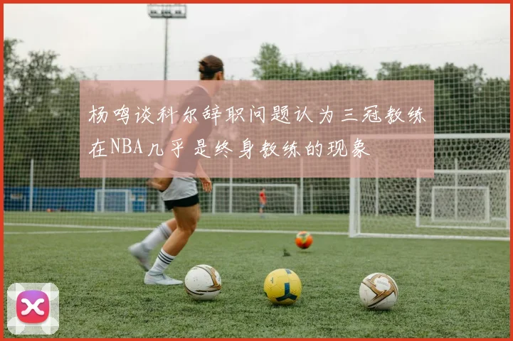 杨鸣谈科尔辞职问题认为三冠教练在NBA几乎是终身教练的现象