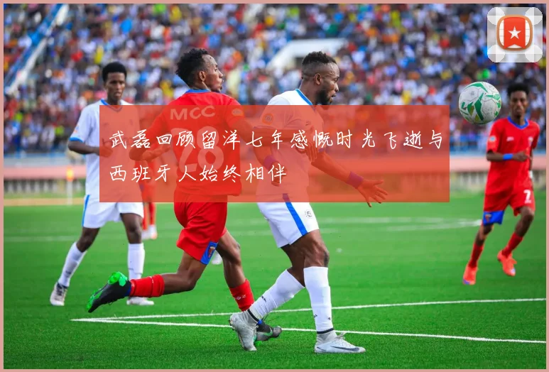 武磊回顾留洋七年感慨时光飞逝与西班牙人始终相伴