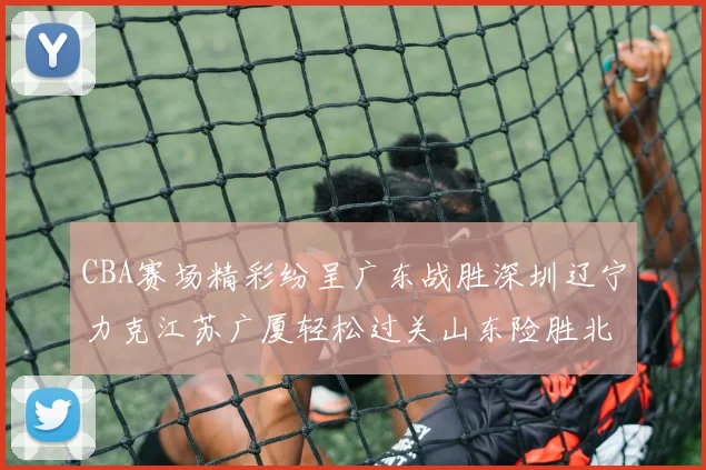 CBA赛场精彩纷呈广东战胜深圳辽宁力克江苏广厦轻松过关山东险胜北京