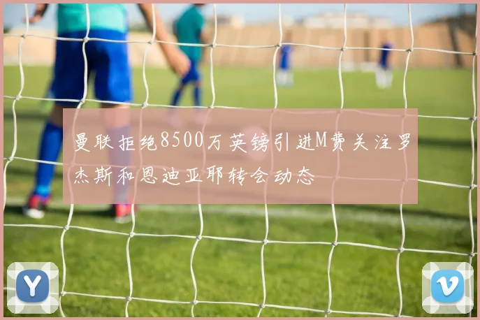 曼联拒绝8500万英镑引进M费关注罗杰斯和恩迪亚耶转会动态