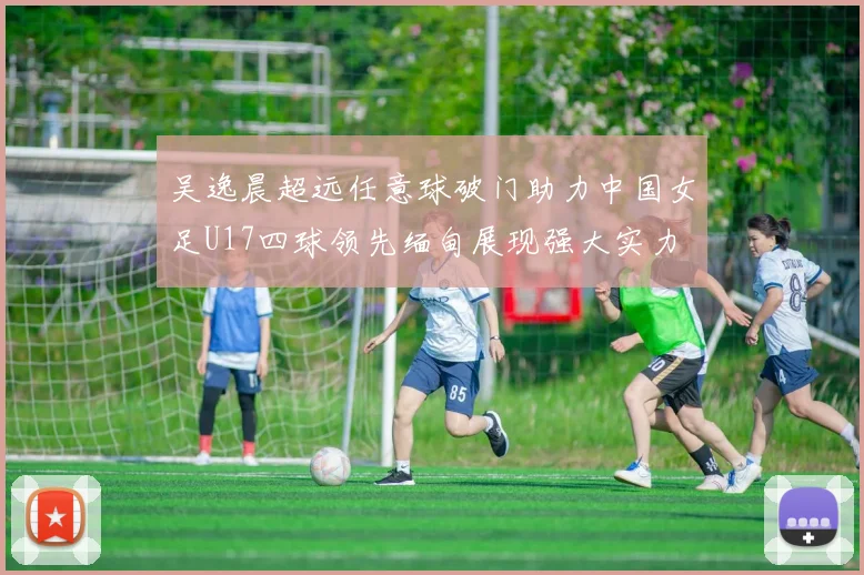 吴逸晨超远任意球破门助力中国女足U17四球领先缅甸展现强大实力