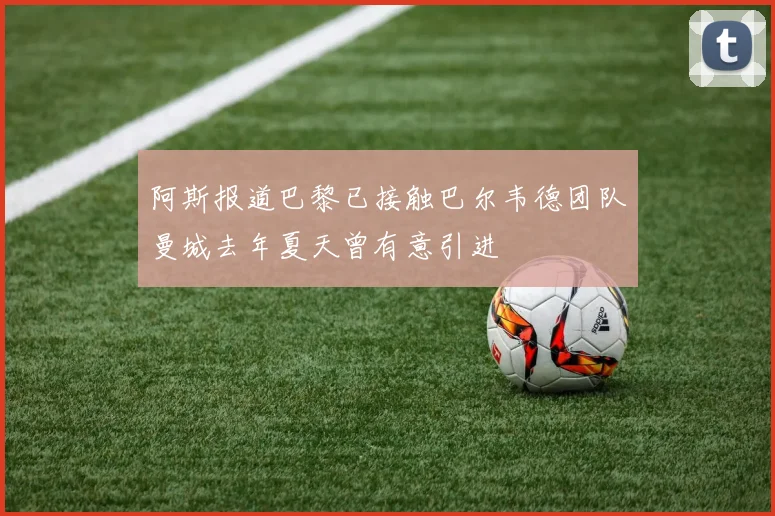 阿斯报道巴黎已接触巴尔韦德团队曼城去年夏天曾有意引进