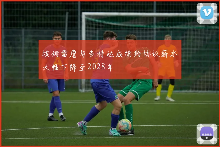 埃姆雷詹与多特达成续约协议薪水大幅下降至2028年