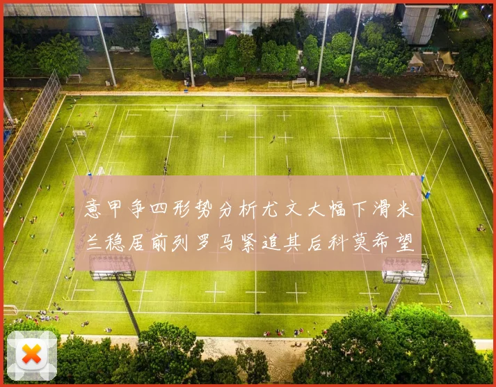 意甲争四形势分析尤文大幅下滑米兰稳居前列罗马紧追其后科莫希望渺茫
