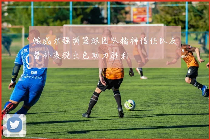 鲍威尔强调篮球团队精神信任队友替补表现出色助力胜利