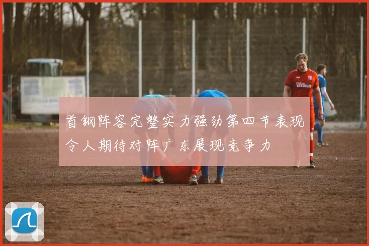 首钢阵容完整实力强劲第四节表现令人期待对阵广东展现竞争力