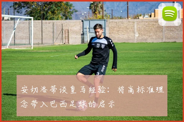 安切洛蒂谈皇马经验：将高标准理念带入巴西足球的启示