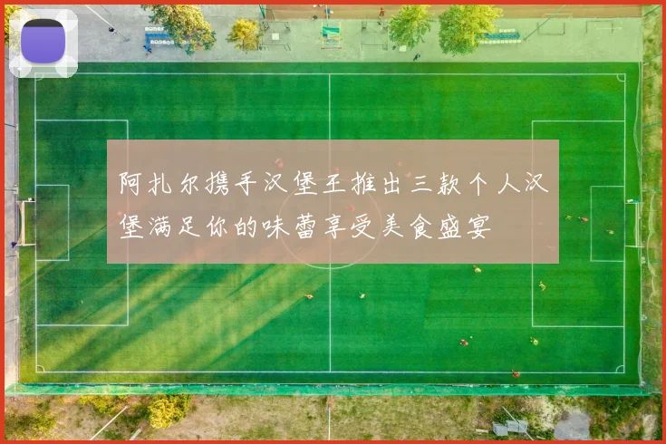 阿扎尔携手汉堡王推出三款个人汉堡满足你的味蕾享受美食盛宴
